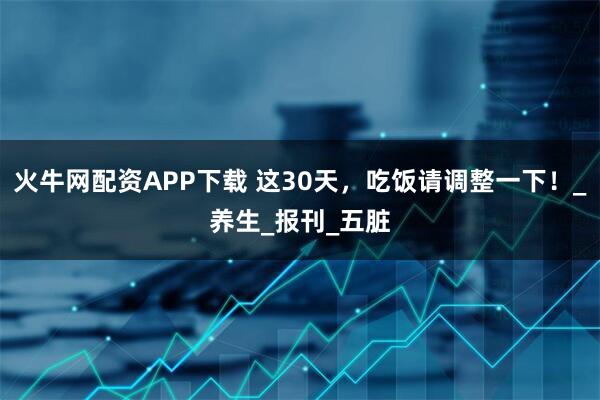 火牛网配资APP下载 这30天，吃饭请调整一下！_养生_报刊_五脏