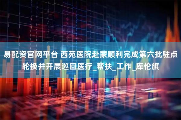 易配资官网平台 西苑医院赴蒙顺利完成第六批驻点轮换并开展巡回医疗_帮扶_工作_库伦旗