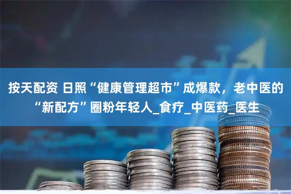 按天配资 日照“健康管理超市”成爆款，老中医的“新配方”圈粉年轻人_食疗_中医药_医生