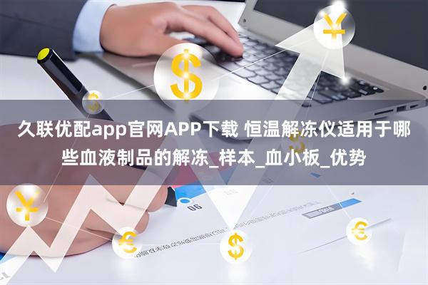 久联优配app官网APP下载 恒温解冻仪适用于哪些血液制品的解冻_样本_血小板_优势