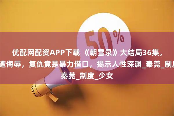 优配网配资APP下载 《朝雪录》大结局36集，失足女遭侮辱，复仇竟是暴力借口，揭示人性深渊_秦莞_制度_少女