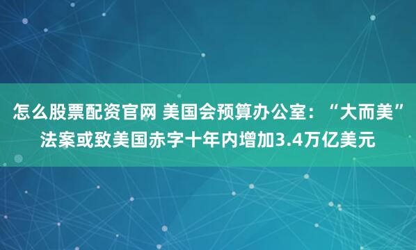 怎么股票配资官网 美国会预算办公室：“大而美”法案或致美国赤字十年内增加3.4万亿美元