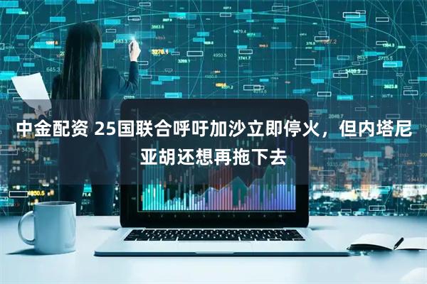 中金配资 25国联合呼吁加沙立即停火，但内塔尼亚胡还想再拖下去