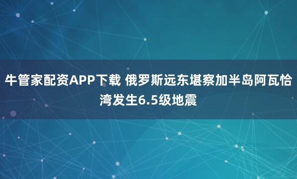 牛管家配资APP下载 俄罗斯远东堪察加半岛阿瓦恰湾发生6.5级地震