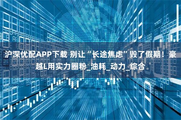 沪深优配APP下载 别让“长途焦虑”毁了假期！豪越L用实力圈粉_油耗_动力_综合