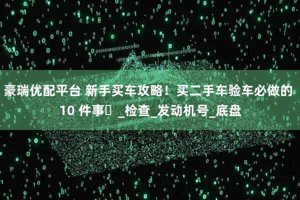 豪瑞优配平台 新手买车攻略！买二手车验车必做的 10 件事️_检查_发动机号_底盘
