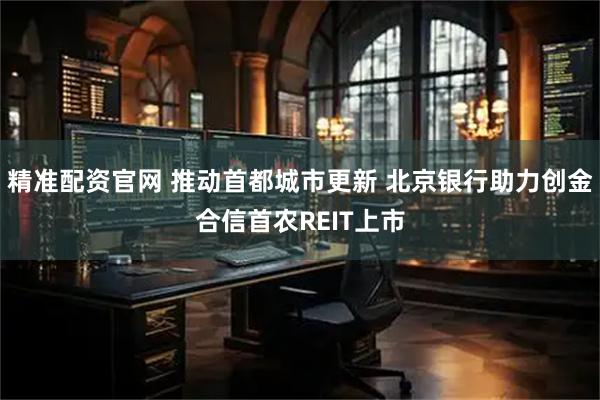 精准配资官网 推动首都城市更新 北京银行助力创金合信首农REIT上市