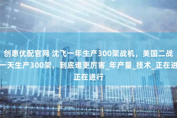 创惠优配官网 沈飞一年生产300架战机，美国二战时一天生产300架，到底谁更厉害_年产量_技术_正在进行