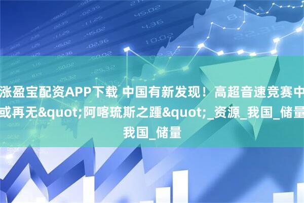 涨盈宝配资APP下载 中国有新发现！高超音速竞赛中或再无"阿喀琉斯之踵"_资源_我国_储量