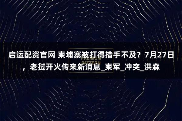 启运配资官网 柬埔寨被打得措手不及？7月27日，老挝开火传来新消息_柬军_冲突_洪森