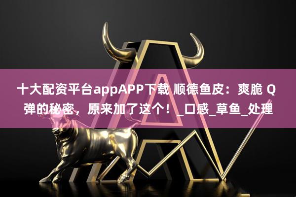 十大配资平台appAPP下载 顺德鱼皮：爽脆 Q 弹的秘密，原来加了这个！_口感_草鱼_处理