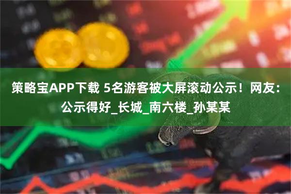 策略宝APP下载 5名游客被大屏滚动公示！网友：公示得好_长城_南六楼_孙某某