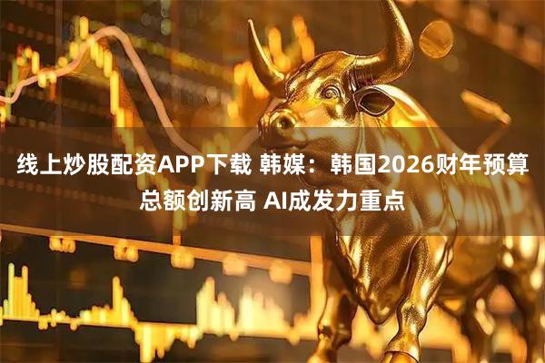 线上炒股配资APP下载 韩媒：韩国2026财年预算总额创新高 AI成发力重点