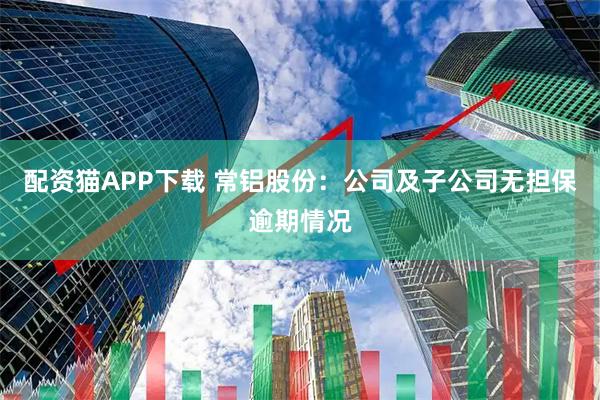 配资猫APP下载 常铝股份：公司及子公司无担保逾期情况