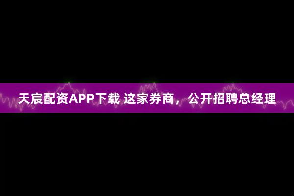 天宸配资APP下载 这家券商，公开招聘总经理