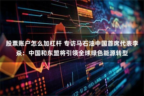 股票账户怎么加杠杆 专访马石油中国首席代表李焱：中国和东盟将引领全球绿色能源转型