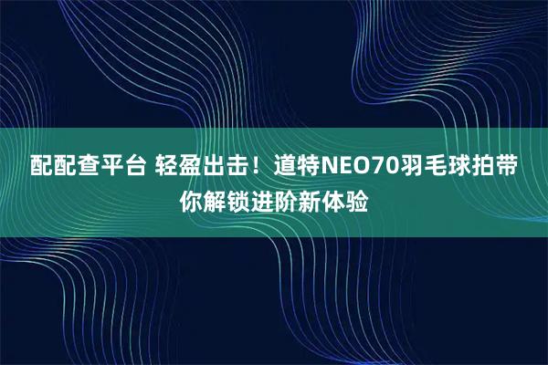 配配查平台 轻盈出击！道特NEO70羽毛球拍带你解锁进阶新体验