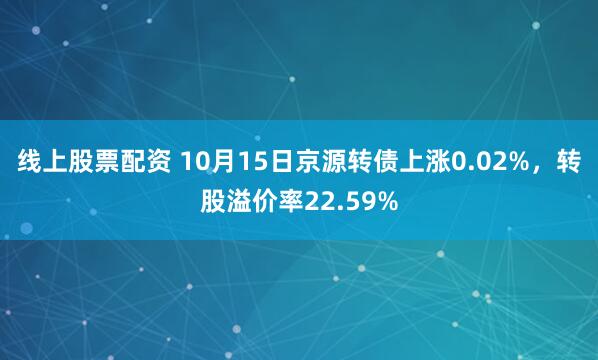 线上股票配资 10月15日京源转债上涨0.02%，转股溢价率22.59%