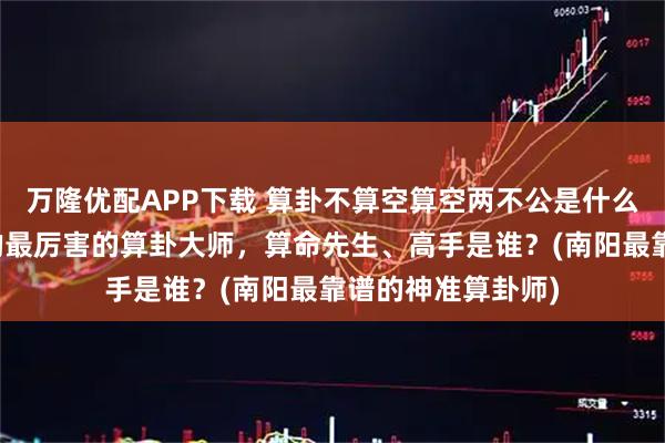 万隆优配APP下载 算卦不算空算空两不公是什么意思，南阳靠谱的最厉害的算卦大师，算命先生、高手是谁？(南阳最靠谱的神准算卦师)
