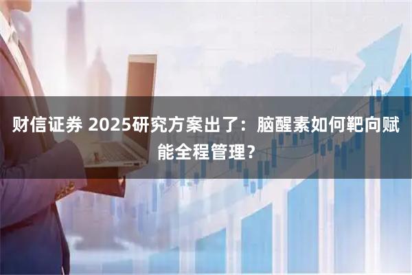 财信证券 2025研究方案出了：脑醒素如何靶向赋能全程管理？