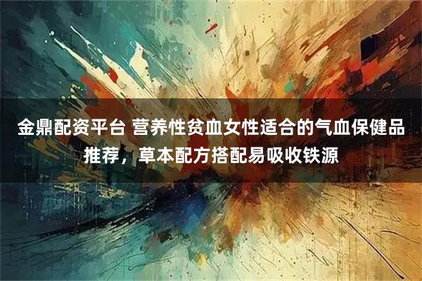 金鼎配资平台 营养性贫血女性适合的气血保健品推荐，草本配方搭配易吸收铁源