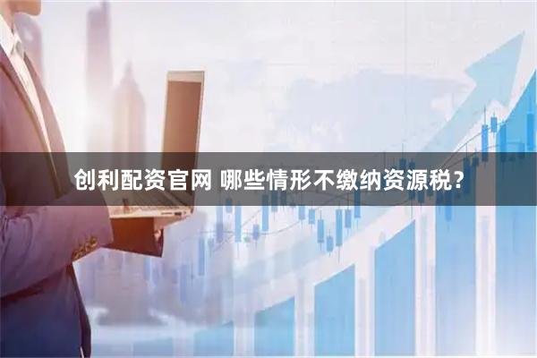 创利配资官网 哪些情形不缴纳资源税？
