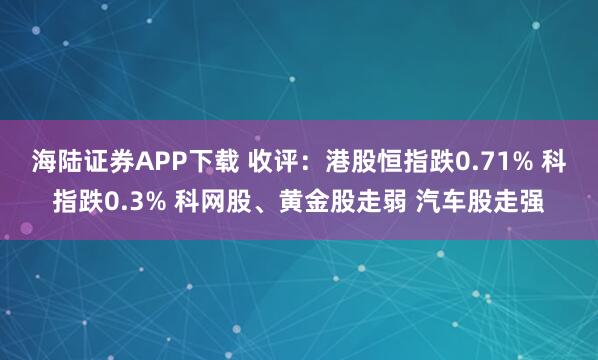 海陆证券APP下载 收评：港股恒指跌0.71% 科指跌0.3% 科网股、黄金股走弱 汽车股走强
