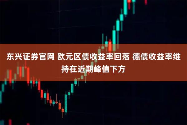 东兴证券官网 欧元区债收益率回落 德债收益率维持在近期峰值下方