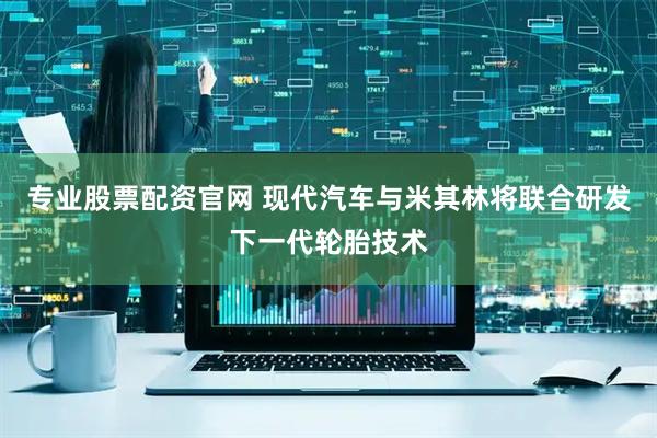 专业股票配资官网 现代汽车与米其林将联合研发下一代轮胎技术