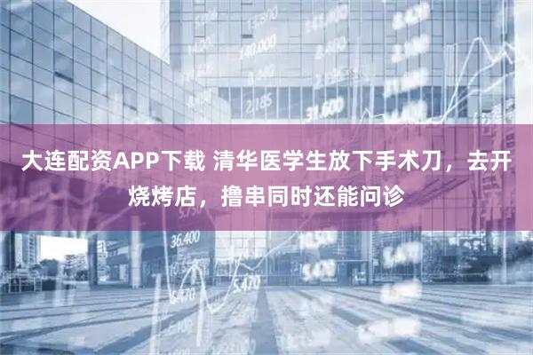 大连配资APP下载 清华医学生放下手术刀，去开烧烤店，撸串同时还能问诊