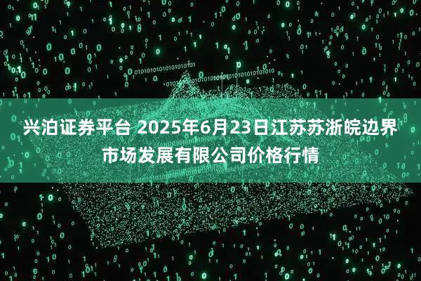 兴泊证券平台 2025年6月23日江苏苏浙皖边界市场发展有限公司价格行情
