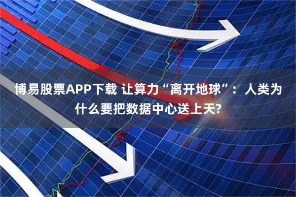 博易股票APP下载 让算力“离开地球”：人类为什么要把数据中心送上天?