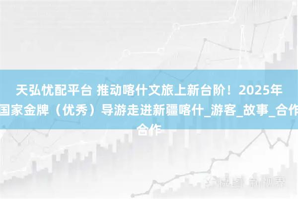 天弘忧配平台 推动喀什文旅上新台阶！2025年国家金牌（优秀）导游走进新疆喀什_游客_故事_合作
