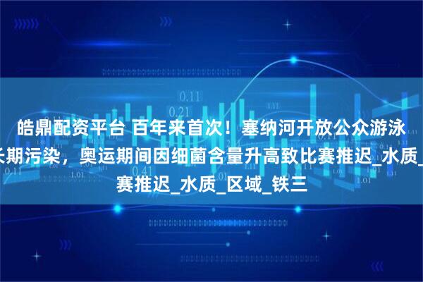 皓鼎配资平台 百年来首次！塞纳河开放公众游泳，此前被长期污染，奥运期间因细菌含量升高致比赛推迟_水质_区域_铁三
