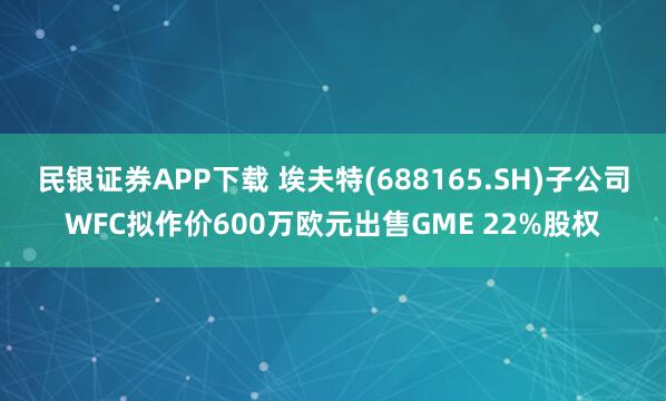民银证券APP下载 埃夫特(688165.SH)子公司WFC拟作价600万欧元出售GME 22%股权