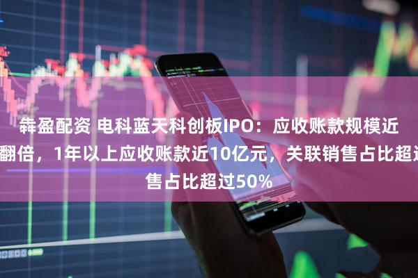犇盈配资 电科蓝天科创板IPO：应收账款规模近乎2年翻倍，1年以上应收账款近10亿元，关联销售占比超过50%