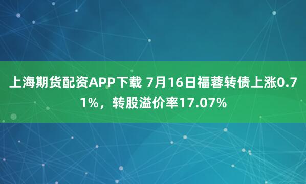 上海期货配资APP下载 7月16日福蓉转债上涨0.71%，转股溢价率17.07%