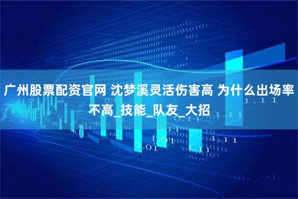广州股票配资官网 沈梦溪灵活伤害高 为什么出场率不高_技能_队友_大招