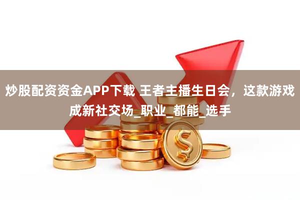 炒股配资资金APP下载 王者主播生日会，这款游戏成新社交场_职业_都能_选手