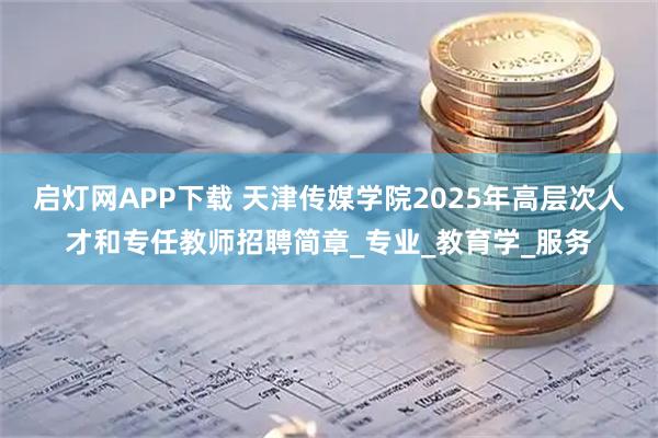 启灯网APP下载 天津传媒学院2025年高层次人才和专任教师招聘简章_专业_教育学_服务