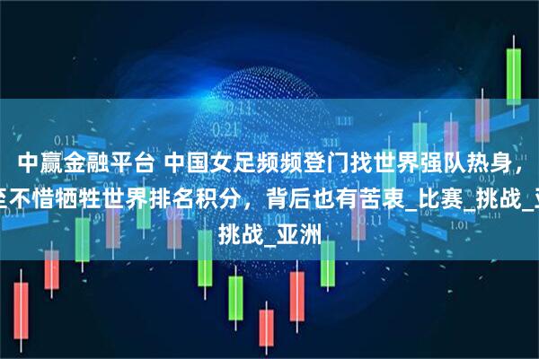 中赢金融平台 中国女足频频登门找世界强队热身，甚至不惜牺牲世界排名积分，背后也有苦衷_比赛_挑战_亚洲