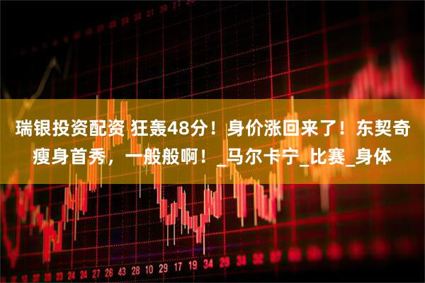 瑞银投资配资 狂轰48分！身价涨回来了！东契奇瘦身首秀，一般般啊！_马尔卡宁_比赛_身体