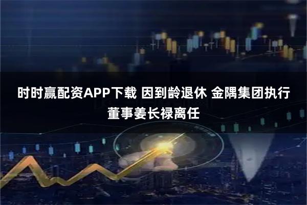 时时赢配资APP下载 因到龄退休 金隅集团执行董事姜长禄离任