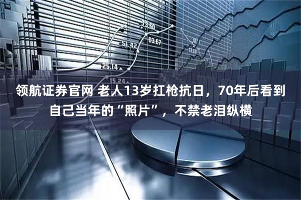 领航证券官网 老人13岁扛枪抗日，70年后看到自己当年的“照片”，不禁老泪纵横