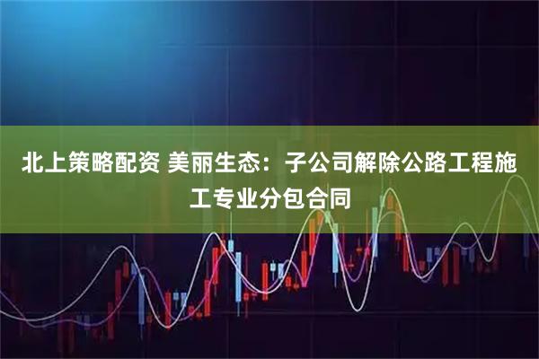 北上策略配资 美丽生态：子公司解除公路工程施工专业分包合同
