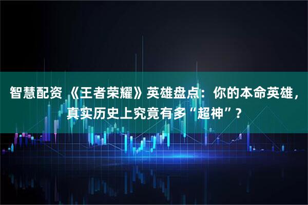 智慧配资 《王者荣耀》英雄盘点：你的本命英雄，真实历史上究竟有多“超神”？